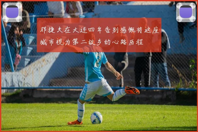 邓捷夫在大连四年告别感慨将这座城市视为第二故乡的心路历程