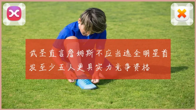 武圣直言詹姆斯不应当选全明星首发至少五人更具实力竞争资格