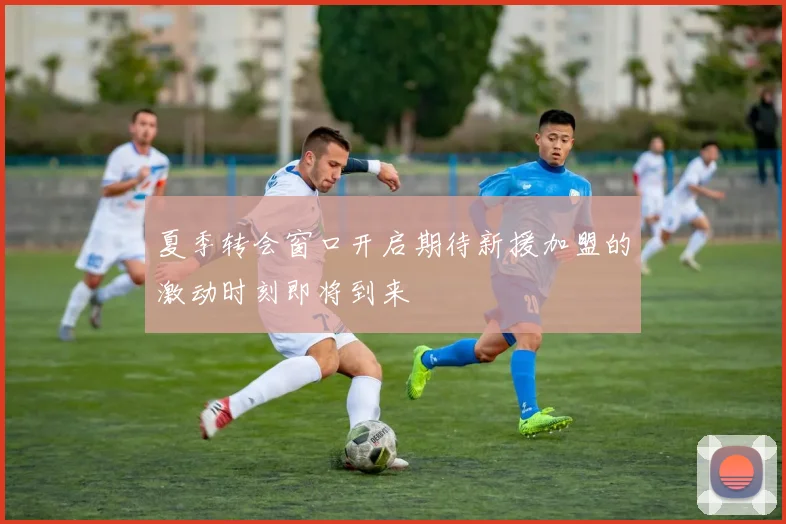 夏季转会窗口开启期待新援加盟的激动时刻即将到来