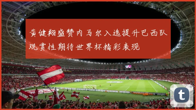 黄健翔盛赞内马尔入选提升巴西队观赏性期待世界杯精彩表现