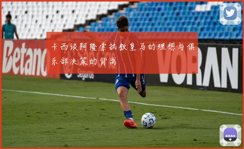 卡西谈阿隆索执教皇马的理想与俱乐部决策的背离