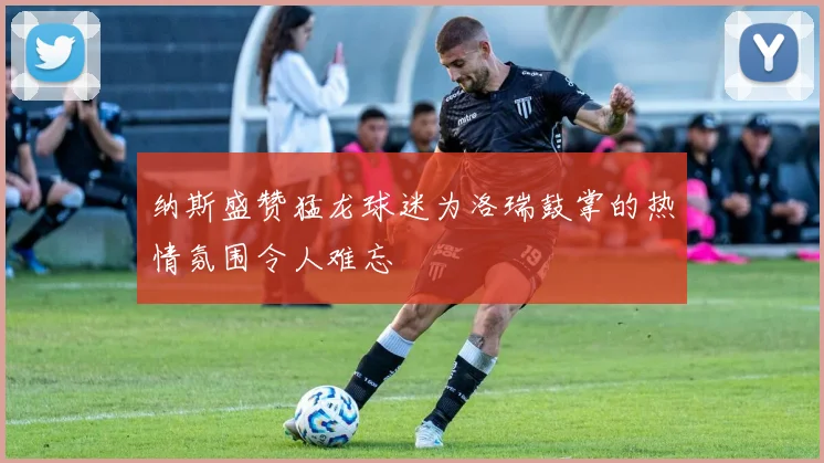 纳斯盛赞猛龙球迷为洛瑞鼓掌的热情氛围令人难忘