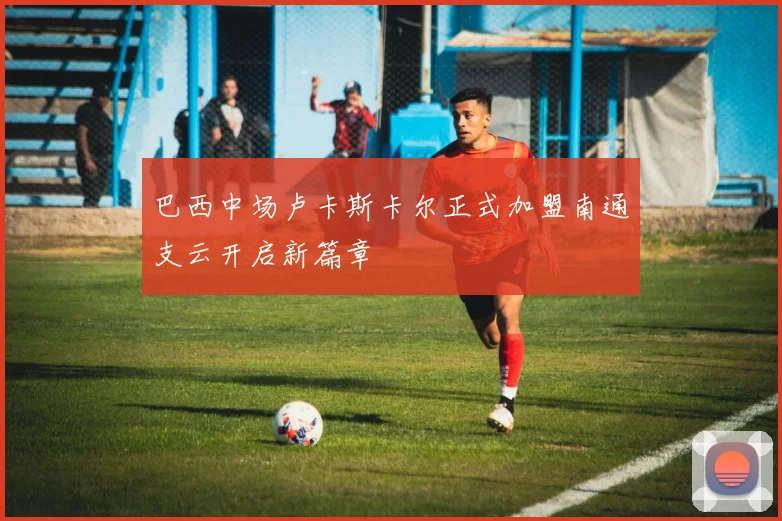 巴西中场卢卡斯卡尔正式加盟南通支云开启新篇章
