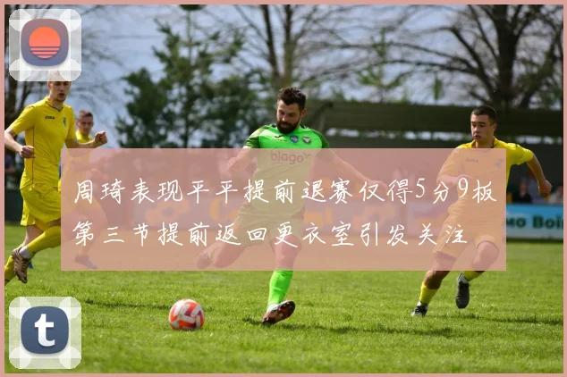 周琦表现平平提前退赛仅得5分9板第三节提前返回更衣室引发关注
