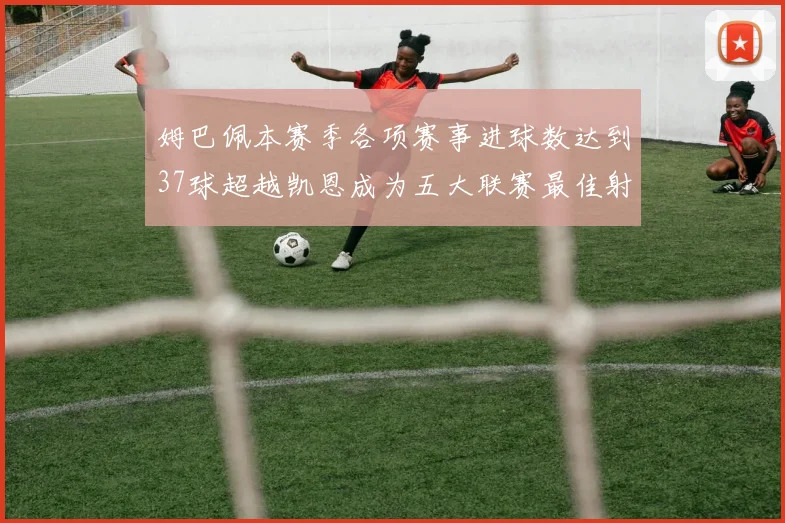姆巴佩本赛季各项赛事进球数达到37球超越凯恩成为五大联赛最佳射手