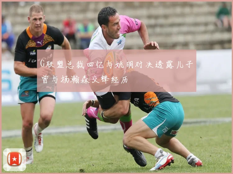 G联盟总裁回忆与姚明对决透露儿子曾与杨瀚森交锋经历
