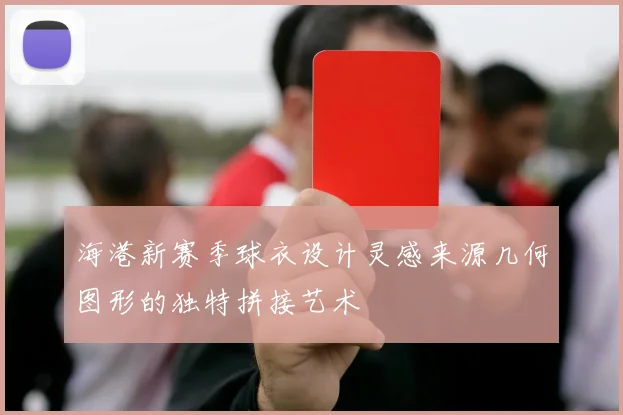 海港新赛季球衣设计灵感来源几何图形的独特拼接艺术