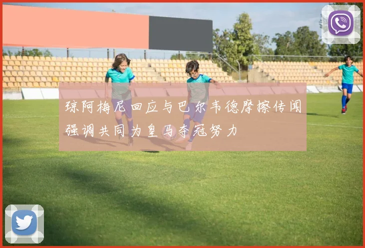 琼阿梅尼回应与巴尔韦德摩擦传闻强调共同为皇马夺冠努力