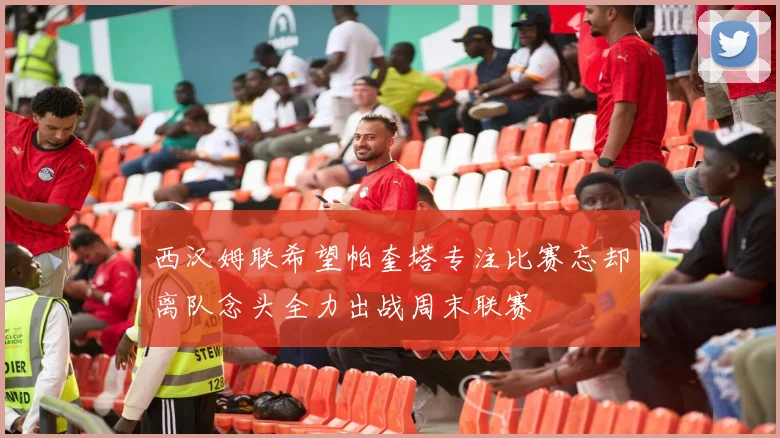 西汉姆联希望帕奎塔专注比赛忘却离队念头全力出战周末联赛