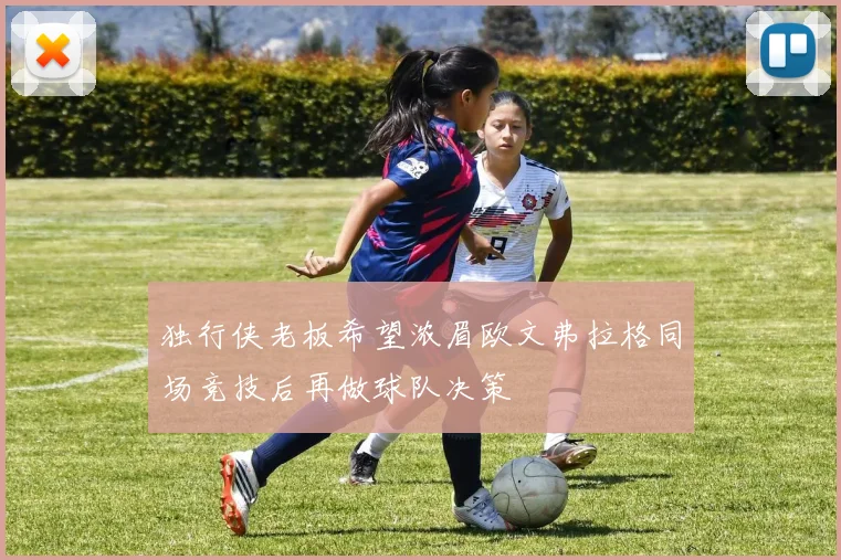 独行侠老板希望浓眉欧文弗拉格同场竞技后再做球队决策