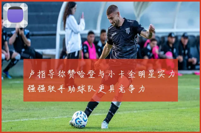 卢指导称赞哈登与小卡全明星实力强强联手助球队更具竞争力