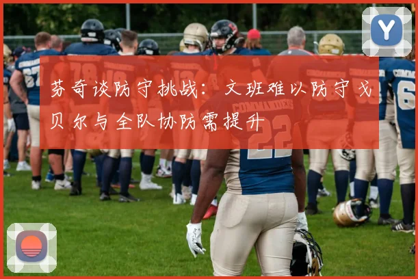 芬奇谈防守挑战：文班难以防守戈贝尔与全队协防需提升