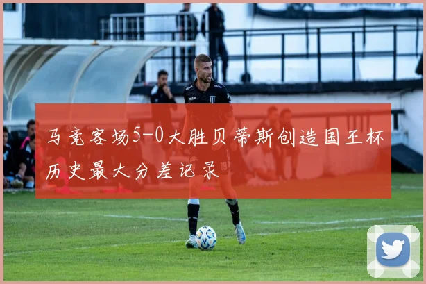 马竞客场5-0大胜贝蒂斯创造国王杯历史最大分差记录
