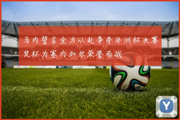 马内誓言全力以赴争夺非洲杯决赛奖杯为塞内加尔荣誉而战