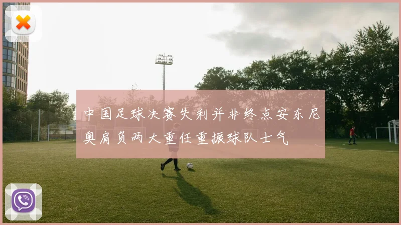 中国足球决赛失利并非终点安东尼奥肩负两大重任重振球队士气